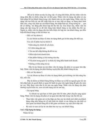 Một số biện pháp phòng ngừa và hạn chế rủi ro tín dụng tại Ngân hàng TMCP Sài Gòn – CN An Giang




         Để xử lý nhóm nợ này là công việc vô cùng khó khăn, đòi hỏi nhân viên tín
dụng phải đầu tư nhiều công sức và thời gian. Nhân viên tín dụng cần phải có các
biện pháp hỗ trợ khách hàng trong việc thanh toán nợ cho ngân hàng. Nhân viên tín
dụng cần tìm hiểu tài sản thế chấp hiện do ai trực tiếp sử dụng, sử dụng dưới hình
thức nào, công việc hiện tại của khách hàng, thu nhập hiện tại, trong tương lai … qua
đó có những tác động phù thích hợp để thu hồi nợ. Giai đoạn này, nhân viên tín
dụng cần tập trung hồ sơ để tiến hàng kiện khách hàng ra tòa nhằm thu hồi nợ.
Ngoài ra, nhân viên tín dụng cần tìm hiểu thiện chí hợp tác của khách hàng, tạo điều
kiện để khách hàng có thể trả được nợ.
         + Đối với Nợ nhóm 4:
           Là các khoản nợ được tổ chức tín dụng đánh giá là khả năng tổn thất cao.
           Các yếu tố phân loại nợ nhóm 4:
              Khả năng tài chính rất yếu kém.
              Có khả năng phá sản.
              Tài sản thế chấp không đủ để trả nợ.
              Điều kiện kinh doanh kém.
              Sản phẩm không có thị trường tiêu thụ.
              Yếu kém trong quản lý và thiếu kỹ năng điều hành kinh doanh.
              Không có khả năng trả nợ.
           Đây là các khoản nợ mà nhân viên tín dụng cần phải có sự quan tâm đặc
biệt. Nhân viên tín dụng cần phải thường xuyên đôn đốc khách hàng trả nợ.
         + Đối với Nợ nhóm 5:
         Là các khoản nợ được tổ chức tín dụng đánh giá là không còn khả năng thu
hồi, mất vốn.
         Đây là nhóm nợ khách hàng không trả được nợ có thể tự nguyện giao tài sản
thế chấp hoặc do quyết định cơ quan thi hành án giao cho ngân hàng để gán cho món
nợ vay. Đây được xem như là tài sản của ngân hàng. Nhân viên tín dụng cần phải
thường xuyên kiểm tra, xem xét tình trạng của tài sản này.
         + Nợ ngoại bảng:
          Là khoản nợ quá hạn có thời gian trên 02 năm, phải chuyển sang ngoại
bảng. Nhân viên tín dụng cần phải có sự quan tâm đặc biệt trong việc thu hồi nợ.
   -      Thực hiện việc giám sát và thu thập các báo cáo tài chính mới nhất của khách
          hàng cũng như thông tin về tình hình tài chính và các thông tin cần thiết có
          liên quan của khách hàng để có thể giám sát khoản vay một cách chặt chẽ.
   -      Rà soát và xem xét lại tài sản đảm bảo nợ vay của khách hàng.
3.6.3. Xếp hạng tín dụng:
   Nhằm hỗ trợ:


GVHD: TS. Bùi Thanh Quang                                                                   Trang 55
 