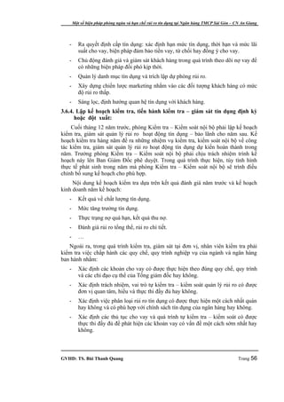 Một số biện pháp phòng ngừa và hạn chế rủi ro tín dụng tại Ngân hàng TMCP Sài Gòn – CN An Giang




   -      Ra quyết định cấp tín dụng: xác định hạn mức tín dụng, thời hạn và mức lãi
          suất cho vay, biện pháp đảm bảo tiền vay, từ chối hay đồng ý cho vay.
   -      Chủ động đánh giá và giám sát khách hàng trong quá trình theo dõi nợ vay để
          có những biện pháp đối phó kịp thời.
   -      Quản lý danh mục tín dụng và trích lập dự phòng rủi ro.
   -      Xây dựng chiến lược marketing nhắm vào các đối tượng khách hàng có mức
          độ rủi ro thấp.
   -      Sàng lọc, định hướng quan hệ tín dụng với khách hàng.
3.6.4. Lập kế hoạch kiểm tra, tiến hành kiểm tra – giám sát tín dụng định kỳ
      hoặc đột xuất:
    Cuối tháng 12 năm trước, phòng Kiểm tra – Kiểm soát nội bộ phải lập kế hoạch
kiểm tra, giám sát quản lý rủi ro hoạt động tín dụng – bảo lãnh cho năm sau. Kế
hoạch kiểm tra hàng năm đề ra những nhiệm vụ kiểm tra, kiểm soát nội bộ về công
tác kiểm tra, giám sát quản lý rủi ro hoạt động tín dụng dự kiến hoàn thành trong
năm. Trưởng phòng Kiểm tra – Kiểm soát nội bộ phải chịu trách nhiệm trình kế
hoạch này lên Ban Giám Đốc phê duyệt. Trong quá trình thực hiện, tùy tình hình
thực tế phát sinh trong năm mà phòng Kiểm tra – Kiểm soát nội bộ sẽ trình điều
chỉnh bổ sung kế hoạch cho phù hợp.
     Nội dung kế hoạch kiểm tra dựa trên kết quả đánh giá năm trước và kế hoạch
kinh doanh năm kế hoạch:
   -      Kết quả về chất lượng tín dụng.
   -      Mức tăng trưởng tín dụng.
   -      Thực trạng nợ quá hạn, kết quả thu nợ.
   -      Đánh giá rủi ro tổng thể, rủi ro chi tiết.
   -      …
   Ngoài ra, trong quá trình kiểm tra, giám sát tại đơn vị, nhân viên kiểm tra phải
kiểm tra việc chấp hành các quy chế, quy trình nghiệp vụ của ngành và ngân hàng
ban hành nhằm:
   -      Xác định các khoản cho vay có được thực hiện theo đúng quy chế, quy trình
          và các chỉ đạo cụ thể của Tổng giám đốc hay không.
   -      Xác định trách nhiệm, vai trò tự kiểm tra – kiểm soát quản lý rủi ro có được
          đơn vị quan tâm, hiểu và thực thi đầy đủ hay không.
   -      Xác định việc phân loại rủi ro tín dụng có được thực hiện một cách nhất quán
          hay không và có phù hợp với chính sách tín dụng của ngân hàng hay không.
   -      Xác định các thủ tục cho vay và quá trình tự kiểm tra – kiểm soát có được
          thực thi đầy đủ để phát hiện các khoản vay có vấn đề một cách sớm nhất hay
          không.



GVHD: TS. Bùi Thanh Quang                                                                   Trang 56
 