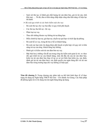 Một số biện pháp phòng ngừa và hạn chế rủi ro tín dụng tại Ngân hàng TMCP Sài Gòn – CN An Giang




   -      Soát xét thủ tục về đánh giá chất lượng tài sản đảm bảo, giá trị tài sản, tính
          khả mại, … Từ đó, đưa ra khả năng chấp nhận cũng như khả năng về hiệu lực
          thi hành.
    Rà soát quy trình và các bước kiểm soát cho vay:
   -      Rà soát thủ tục cho vay ban đầu và quy trình phê duyệt.
   -      Các thủ tục thu hồi nợ - lãi vay.
   -      Phân loại nợ vay.
   -      Theo dõi những khoản vay không trả nợ đúng hạn.
   -      Điều chỉnh kỳ hạn nợ, gia hạn nợ, chyển nợ quá hạn và trích lập dự phòng.
   -      Rà soát hồ sơ vay, trong đó lưu ý hồ sơ khách hàng.
   -      Rà soát các hạn mức tín dụng được phê duyệt có phù hợp với quy mô và khả
          năng trả nợ của từng khách hàng hay không.
   -      Đánh giá và kiểm soát tài sản đảm bảo nợ vay.
   -      Đặc biệt lưu ý những vấn đề sau trong công tác kiểm soát quản lý rủi ro: theo
          dõi quá trình trả nợ của khách hàng, mức độ đầy đủ của tài sản đảm bảo,
          kiểm tra tài sản đảm bảo thực tế tại cơ sở (có biên bản kiểm tra, xác định,
          đánh giá lại tài sản đảm bảo), xác định quyền của ngân hàng đối với tài sản
          đảm bảo trong trường hợp cho vay không có hiệu quả.




Tóm tắt chương 3: Trong chương này phản ánh cụ thể tình hình thực tế về thực
trạng tín dụng tại Ngân hàng TMCP Sài Gòn – Chi nhánh An Giang. Các biện pháp
để phòng ngừa rủi ro tín dụng mà mà ngân hàng đang áp dụng.




GVHD: TS. Bùi Thanh Quang                                                                   Trang 57
 