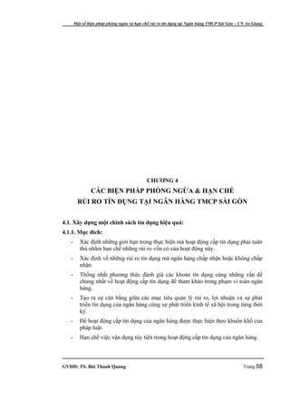 Một số biện pháp phòng ngừa và hạn chế rủi ro tín dụng tại Ngân hàng TMCP Sài Gòn – CN An Giang




                                           CHƯƠNG 4
               CÁC BIỆN PHÁP PHÒNG NGỪA & HẠN CHẾ
        RỦI RO TÍN DỤNG TẠI NGÂN HÀNG TMCP SÀI GÒN


4.1. Xây dựng một chính sách tín dụng hiệu quả:
4.1.1. Mục đích:
   -      Xác định những giới hạn trong thực hiện mà hoạt động cấp tín dụng phải tuân
          thủ nhằm hạn chế những rủi ro vốn có của hoạt động này.
   -      Xác định về những rủi ro tín dụng mà ngân hàng chấp nhận hoặc không chấp
          nhận.
   -      Thống nhất phương thức đánh giá các khoản tín dụng cùng những vấn đề
          chung nhất về hoạt động cấp tín dụng để tham khảo trong phạm vi toàn ngân
          hàng.
   -      Tạo ra sự cân bằng giữa các mục tiêu quản lý rủi ro, lợi nhuận và sự phát
          triển tín dụng của ngân hàng cùng sự phát triển kinh tế xã hội trong từng thời
          kỳ.
   -      Để hoạt động cấp tín dụng của ngân hàng được thực hiện theo khuôn khổ của
          pháp luật.
   -      Hạn chế việc vận dụng tùy tiện trong hoạt động cấp tín dụng của ngân hàng.



GVHD: TS. Bùi Thanh Quang                                                                   Trang 58
 