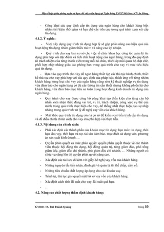 Một số biện pháp phòng ngừa và hạn chế rủi ro tín dụng tại Ngân hàng TMCP Sài Gòn – CN An Giang




   -      Công khai các quy định cấp tín dụng của ngân hàng cho khách hàng biết
          nhằm tiết kiệm thời gian và hạn chế các tiêu cực trong quá trình xem xét cấp
          tín dụng.
4.1.2. Ý nghĩa:
    - Việc xây dựng quy trình tín dụng hợp lý sẽ góp phần nâng cao hiệu quả của
hoạt động tín dụng nhằm giảm thiểu rủi ro và nâng cao lợi nhuận.
     - Quy trình cho vay làm cơ sở cho việc tổ chức khoa học công tác quản lý tín
dụng phù hợp với đặc điểm và tích chất hoạt động của ngân hàng, trong đó quy định
rõ trách nhiệm của từng thành viên trong mỗi tổ chức, thiết lập mối quan hệ chặt chẽ,
phối hợp nhịp nhàng giữa các phòng ban trong quá trình cho vay vì mục tiêu hiệu
quả tín dụng.
    - Dựa vào quy trình cho vay để ngân hàng thiết lập các thủ tục hành chính, thiết
kế thủ tục cho vay phù hợp với các quy định của pháp luật, thích ứng với từng nhóm
khách hàng, từng loại cho vay của ngân hàng cũng như kỹ thuật nghiệp vụ tín dụng
vừa đảm bảo cho ngân hàng có đủ các thông tin cần thiết nhưng không phiền hà cho
khách hàng, vừa đảm bảo mục tiêu an toàn trong hoạt động kinh doanh tín dụng của
ngân hàng.
   -      Quy trình cho vay được công bố công khai tạo điều kiện cho từng cán bộ
          nhân viên nhận thức đúng vai trò, vị trí, trách nhiệm, công việc cụ thể của
          mình trong quá trình thực hiện cho vay, để thống nhất thực hiện, tạo sự nhịp
          nhàng trong quá trình xử lý đề nghị vay vốn của khách hàng.
    - Mặt khác quy trình tín dụng còn là cơ sở để kiểm soát tiến trình cấp tín dụng
và để điều chỉnh chính sách cho vay cho phù hợp với thực tiễn.
4.1.3. Nội dung của chính sách:
   -      Phải xác định các thành phần của khoản mục tín dụng: hạn mức tín dụng, thời
          hạn cho vay, thời hạn trả nợ, tài sản đảm bảo, mục đích sử dụng vốn, phương
          án sản xuất kinh doanh …
   -      Quyền phán quyết và mức phán quyết: quyền phán quyết thuộc về các thành
          viên thuộc hội đồng tín dụng, hội đồng quản trị, tổng giám đốc, phó tổng
          giám đốc, giám đốc chi nhánh, phó giám đốc chi nhánh, … Những người có
          chức vụ càng lớn thì quyền phán quyết càng cao.
   -      Xác định các tài liệu đi kèm với giấy đề nghị vay vốn của khách hàng.
   -      Những nguyên tắc tiếp nhận, đánh giá và quản lý tài thế chấp, cầm cố.
   -      Những tiêu chuẩn chất lượng áp dụng cho các khoản vay.
   -      Trình tự, thủ tục giải quyết một hồ sơ vay vốn của khách hàng.
   -      Xác định cách tính lãi suất cho vay, lãi suất quá hạn.
   -      …
4.2. Nâng cao chất lượng thẩm định khách hàng:



GVHD: TS. Bùi Thanh Quang                                                                   Trang 59
 