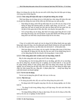 Một số biện pháp phòng ngừa và hạn chế rủi ro tín dụng tại Ngân hàng TMCP Sài Gòn – CN An Giang




động và sử dụng cho các nhu cầu của sản xuất và đời sống, làm cho hiệu quả sử dụng
vốn trong toàn xã hội tăng lên.
2.3.2.2. Chức năng tiết kiệm tiền mặt và chi phí lưu thông cho xã hội:
    Nhờ hoạt động của tín dụng mà nó có thể phát huy chức năng tiết kiệm tiền mặt
và chi phí lưu thông cho toàn xã hội, điều này thể hiện qua các mặt sau đây:
   -      Hoạt động tín dụng, trước hết tạo điều kiện cho sự ra đời của các công cụ lưu
          thông tín dụng như thương phiếu, kỳ phiếu, ngân hàng, các loại séc, … cho
          phép thay thế một số lượng lớn tiền mặt lưu hành nhờ đó làm giảm bớt các
          chi phí có liên quan như in tiền, đúc tiền, vận chuyển, bảo quản tiền, …
   -      Với sự hoạt động của tín dụng, đặc biệt là tín dụng ngân hàng đã mở ra một
          khả năng lớn trong việc mở tài khoản và giao dịch thanh toán thông qua ngân
          hàng dưới các hình thức chuyển khoản hoặc bù trừ cho nhau.



     Cùng với sự phát triển mạnh mẽ của tín dụng thì hệ thống thanh toán qua ngân
hàng ngày càng mở rộng, vừa cho phép giải quyết nhanh chóng các mối quan hệ kinh
tế, vừa thúc đẩy quá trình ấy, tạo điều kiện cho nền kinh tế - xã hội phát triển.
   -      Nhờ hoạt động của tín dụng, mà các nguồn vốn đang nằm trong xã hội được
          huy động để sử dụng cho các nhu cầu của sản xuất và lưu thông hàng hóa sẽ
          có tác dụng tăng tốc độ chu chuyển vốn trong phạm vi toàn xã hội.
2.3.2.3. Chức năng phản ánh và kiểm soát các hoạt động kinh tế:
   Đây là chức năng phát sinh, hệ quả của 02 chức năng trên.
    Sự hoạt động của vốn tín dụng phần lớn là sự vận động gắn liền với sự vận động
của vật tư, hàng hóa, chi phí trong các xí nghiệp, các tổ chức kinh tế, vì vậy qua đó
tín dụng không những là tấm gương phản ánh hoạt động kinh doanh của doanh
nghiệp, mà còn thông qua đó thực hiện việc kiểm soát các hoạt động đó nhằm ngăn
chặn các hiện tượng tiêu cực, lãng phí, vi phạm pháp luật, … trong hoạt động sản
xuất kinh doanh của doanh nghiệp.
2.3.3. Vai trò của tín dụng:
   Vai trò của tín dụng bao gồm 02 mặt: tích cực và tiêu cực.
2.3.3.1. Mặt tích cực:
    Tín dụng góp phần thúc đẩy sản xuất lưu thông hàng hóa phát triển:
    - Tín dụng trước hết là nguồn cung ứng vốn cho các doang nghiệp, các tổ chức
kinh tế.
     - Tín dụng là một trong những công cụ để tập trung vốn một cách hữu hiệu
trong nền kinh tế.
     - Tín dụng không những là công cụ tập trung vốn mà còn là công cụ thúc đẩy
tích tụ vốn cho các xí nghiệp, tổ chức kinh tế.


GVHD: TS. Bùi Thanh Quang                                                                     Trang 6
 