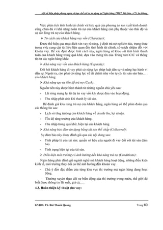 Một số biện pháp phòng ngừa và hạn chế rủi ro tín dụng tại Ngân hàng TMCP Sài Gòn – CN An Giang




    Việc phân tích tình hình tài chính và hiệu quả của phương án sản xuất kinh doanh
cũng chưa đủ vì khả năng hoàn trả nợ của khách hàng còn phụ thuộc vào thái độ và
sự sẵn lòng trả nợ của khách hàng.
     Tư cách của khách hàng vay vốn (Character):
     Được thể hiện qua mục đích xin vay rõ ràng, ý định trả nợ nghiêm túc, trung thực
trong việc cung cấp tài liệu liên quan đến tình hình tài chính, có trách nhiệm đối với
khoản vay. Để xác định được tính cách này, ngân hàng sẽ khảo sát tình hình thanh
toán của khách hàng trong quá khứ, dựa vào thông tin của Trung tâm CIC và thông
tin từ các ngân hàng khác.
    Khả năng vay vốn của khách hàng (Capacity):
    Đòi hỏi khách hàng đi vay phải có năng lực pháp luật dân sự và năng lực hành vi
dân sự. Ngoài ra, còn phải có năng lực về tài chính như vốn tự có, tài sản sản bảo, …
của khách hàng.
    Khả năng tạo ra tiền để trả nợ (Cash):
   Nguồn tiền này được hình thành từ những nguồn chủ yếu sau:
   -      Lãi ròng mang lại từ dự án vay vốn khi được đưa vào hoạt động.
   -      Thu nhập phát sinh khi thanh lý tài sản.
      Để đánh giá khả năng trả nợ của khách hàng, ngân hàng có thể phán đoán qua
các thông tin sau:
   -      Lịch sử tăng trưởng của khách hàng về doanh thu, lợi nhuận.
   -      Tốc độ tăng trưởng của khách hàng.
   -      Thu nhập trong quá khứ, hiện tại của khách hàng.
    Khả năng bảo đảm tín dụng bằng tài sản thế chấp (Collateral):
    Sự đảm bảo này được đánh giá qua các nội dung sau:
   -      Tính pháp lý của tài sản: quyền sở hữu của người đi vay đối với tài sản đảm
          bảo.
   -      Tình trạng hiện tại của tài sản.
    Điều kiện môi trường có ảnh hưởng đến khả năng trả nợ (Conditions):
    Ngân hàng phải đánh giá ngành nghề mà khách hàng hoạt động, những điều kiện
kinh tế, môi trường thay đổi có thể ảnh hưởng đến khoản vay.
   -      Chú ý đến đặc điểm của từng khu vực thị trường mà ngân hàng đang hoạt
          động.
     - Thường xuyên theo dõi sự biến động của thị trường trong nước, thế giới để
biết được thông tin lãi suất, giá cả, …
4.3. Hoàn thiện kỹ thuật cho vay:




GVHD: TS. Bùi Thanh Quang                                                                   Trang 60
 