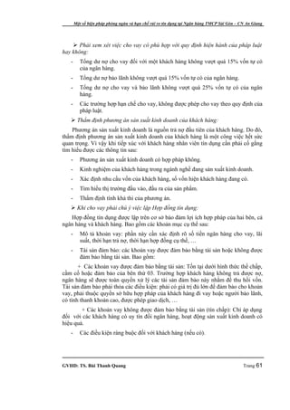 Một số biện pháp phòng ngừa và hạn chế rủi ro tín dụng tại Ngân hàng TMCP Sài Gòn – CN An Giang




     Phải xem xét việc cho vay có phù hợp với quy định hiện hành của pháp luật
hay không:
   -      Tổng dư nợ cho vay đối với một khách hàng không vượt quá 15% vốn tự có
          của ngân hàng.
   -      Tổng dư nợ bảo lãnh không vượt quá 15% vốn tự có của ngân hàng.
   -      Tổng dư nợ cho vay và bảo lãnh không vượt quá 25% vốn tự có của ngân
          hàng.
   -      Các trường hợp hạn chế cho vay, không được phép cho vay theo quy định của
          pháp luật.
    Thẩm định phương án sản xuất kinh doanh của khách hàng:
    Phương án sản xuất kinh doanh là nguồn trả nợ đầu tiên của khách hàng. Do đó,
thẩm định phương án sản xuất kinh doanh của khách hàng là một công việc hết sức
quan trọng. Vì vậy khi tiếp xúc với khách hàng nhân viên tín dụng cần phải cố gắng
tìm hiểu được các thông tin sau:
   -      Phương án sản xuất kinh doanh có hợp pháp không.
   -      Kinh nghiệm của khách hàng trong ngành nghề đang sản xuất kinh doanh.
   -      Xác định nhu cầu vốn của khách hàng, số vốn hiện khách hàng đang có.
   -      Tìm hiểu thị trường đầu vào, đầu ra của sản phẩm.
   -      Thẩm định tính khả thi của phương án.
    Khi cho vay phải chú ý việc lập Hợp đồng tín dụng:
   Hợp đồng tín dụng được lập trên cơ sở bảo đảm lợi ích hợp pháp của hai bên, cả
ngân hàng và khách hàng. Bao gồm các khoản mục cụ thể sau:
   -      Mô tả khoản vay: phần này cần xác định rõ số tiền ngân hàng cho vay, lãi
          suất, thời hạn trả nợ, thời hạn hợp đồng cụ thể, …
   -      Tài sản đảm bảo: các khoản vay được đảm bảo bằng tài sản hoặc không được
          đảm bảo bằng tài sản. Bao gồm:
       + Các khoản vay được đảm bảo bằng tài sản: Tồn tại dưới hình thức thế chấp,
cầm cố hoặc đảm bảo của bên thứ 03. Trường hợp khách hàng không trả được nợ,
ngân hàng sẽ được toàn quyền xử lý các tài sản đảm bảo này nhằm để thu hồi vốn.
Tài sản đảm bảo phải thỏa các điều kiện: phải có giá trị đủ lớn để đảm bảo cho khoản
vay, phải thuộc quyền sở hữu hợp pháp của khách hàng đi vay hoặc người bảo lãnh,
có tính thanh khoản cao, được phép giao dịch, …
        + Các khoản vay không được đảm bảo bằng tài sản (tín chấp): Chỉ áp dụng
đối với các khách hàng có uy tín đối ngân hàng, hoạt động sản xuất kinh doanh có
hiệu quả.
   -      Các điều kiện ràng buộc đối với khách hàng (nếu có).




GVHD: TS. Bùi Thanh Quang                                                                   Trang 61
 