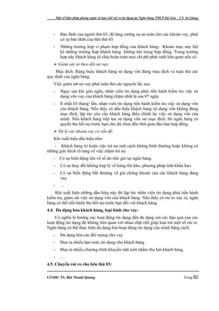 Một số biện pháp phòng ngừa và hạn chế rủi ro tín dụng tại Ngân hàng TMCP Sài Gòn – CN An Giang




   -      Bảo lãnh của người thứ 03: để tăng cường sự an toàn cho các khoản vay, phải
          có sự bảo lãnh của bên thứ 03.
   -      Những trường hợp vi phạm hợp đồng của khách hàng: Khoản mục này liệt
          kê những trường hợp khách hàng không tôn trọng hợp đồng. Trong trường
          hợp này khách hàng sẽ chịu hoàn toàn mọi chi phí phát sinh liên quan nếu có.
    Giám sát và theo dõi nợ vay:
    Mục đích: Ràng buộc khách hàng sử dụng vốn đúng mục đích và tuân thủ các
quy định của ngân hàng.
   Việc giám sát nợ vay phải tuân thủ các nguyên tắc sau:
   -      Ngay sau khi giải ngân, nhân viên tín dụng phải tiến hành kiểm tra việc sử
          dụng vốn vay của khách hàng chậm nhất là sau 07 ngày.
   -      Ít nhất 03 tháng/ lần, nhân viên tín dụng tiến hành kiểm tra việc sử dụng vốn
          của khách hàng. Nếu thấy có dấu hiệu khách hàng sử dụng vốn không đúng
          mục đích, lập tức yêu cầu khách hàng điều chỉnh lại việc sử dụng vốn của
          mình. Nếu khách hàng tiếp tục sử dụng vốn sai mục đích, thì ngân hàng có
          quyền thu hồi nợ trước hạn cho dù chưa đến thời gian đáo hạn hợp đồng.
    Xử lý các khoản vay có vấn đề:
   Khi xuất hiện dấu hiệu như:
   - Khách hàng trì hoãn việc trả nợ một cách không bình thường hoặc không có
những giải thích rõ ràng về việc chậm trả nợ.
   -     Có sự biến động lớn về số dư tiền gửi tại ngân hàng.
   -      Có sự thay đổi không hợp lý về hàng tồn kho, phương pháp tính khấu hao.
   -      Có sự biến động bất thường về giá chứng khoán của các khách hàng đang
          vay.
   -      …
    Khi xuất hiện những dấu hiệu này thì lập tức nhân viên tín dụng phải tiến hành
kiểm tra, giám sát việc sử dụng vốn của khách hàng. Nếu thấy có rủi ro xảy ra, ngân
hàng có thể tiến hành thu hồi nợ trước hạn đối với khách hàng.
4.4. Đa dạng hóa khách hàng, loại hình cho vay:
    Có nghĩa là hướng các hoạt động tín dụng đến đa dạng mà các hậu quả của các
hoạt động tín dụng đó không liên quan với nhau chặt chẽ giúp loại trừ một số rủi ro.
Ngân hàng có thể thực hiện đa dạng hóa hoạt động tín dụng của mình bằng cách:
   -      Đa dạng hóa các đối tượng cho vay.
   -      Đưa ra nhiều hạn mức tín dụng cho khách hàng .
   -      Đưa ra nhiều chương trình khuyến mãi mới nhằm thu hút khách hàng.
   -      …
4.5. Chuyển rủi ro cho bên thứ 03:

GVHD: TS. Bùi Thanh Quang                                                                   Trang 62
 