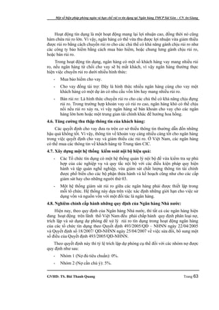 Một số biện pháp phòng ngừa và hạn chế rủi ro tín dụng tại Ngân hàng TMCP Sài Gòn – CN An Giang




    Hoạt động tín dụng là một hoạt động mang lại lợi nhuận cao, đồng thời nó cũng
hàm chứa rủi ro lớn. Vì vậy, ngân hàng có thể vừa thu được lợi nhuận vừa giảm thiểu
được rủi ro bằng cách chuyển rủi ro cho các chủ thể có khả năng gánh chịu rủi ro như
các công ty bảo hiểm bằng cách mua bảo hiểm, hoặc chung lưng gánh chịu rủi ro,
hoặc bán rủi ro.
     Trong hoạt động tín dụng, ngân hàng có một số khách hàng vay mang nhiều rủi
ro, nếu ngân hàng từ chối cho vay sẽ bị mất khách, vì vậy ngân hàng thường thực
hiện việc chuyển rủi ro dưới nhiều hình thức:
   -      Mua bảo hiểm cho vay.
   -      Cho vay đồng tài trợ: Đây là hình thức nhiều ngân hàng cùng cho vay một
          khách hàng có một dự án có nhu cầu vốn lớn hay mang nhiều rủi ro.
   -      Bán rủi ro: Là hình thức chuyển rủi ro cho các chủ thể có khả năng chịu đựng
          rủi ro. Trong trường hợp khoản vay có rủi ro cao, ngân hàng khó có thể chịu
          nổi nếu rủi ro xảy ra, vì vậy ngân hàng sẽ bán khoản cho vay cho các ngân
          hàng lớn hơn hoặc một trung gian tài chính khác để hưởng hoa hồng.
4.6. Tăng cường thu thập thông tin của khách hàng:
     Các quyết định cho vay đưa ra trên cơ sở thiếu thông tin thường dẫn đến những
hậu quả không tốt. Vì vậy, thông tin về khoản vay càng nhiều càng tốt cho ngân hàng
trong việc quyết định cho vay và giảm thiểu các rủi ro. Ở Việt Nam, các ngân hàng
có thể mua các thông tin về khách hàng từ Trung tâm CIC.
4.7. Xây dựng một hệ thống kiểm soát nội bộ hiệu quả:
   -      Các Tổ chức tín dụng có một hệ thống quản lý nội bộ để vừa kiểm tra sự phù
          hợp của các nghiệp vụ và quy tắc nội bộ với các điều kiện pháp quy hiện
          hành và tập quán nghề nghiệp, vừa giám sát chất lượng thông tin tài chính
          được phổ biến cho các bộ phận thừa hành và kế hoạch cũng như cho các cấp
          giám sát hay cho những người thứ 03.
   -      Một hệ thống giám sát rủi ro giữa các ngân hàng phải được thiết lập trong
          mỗi tổ chức. Hệ thống này dựa trên việc xác định những giới hạn cho việc sử
          dụng vốn và nguồn vốn với một đối tác là ngân hàng.
4.8. Nghiêm chỉnh cấp hành những quy định của Ngân hàng Nhà nước:
     Hiện nay, theo quy định của Ngân hàng Nhà nước, thì tất cả các ngân hàng hiện
đang hoạt động trên lãnh thổ Việt Nam đều phải chấp hành quy định phân loại nợ,
trích lập và sử dụng dự phòng để xử lý rủi ro tín dụng trong hoạt động ngân hàng
của các tổ chức tín dụng theo Quyết định 493/2005/QĐ – NHNN ngày 22/04/2005
và Quyết định số 18/2007/ QĐ-NHNN ngày 25/04/2007 về việc sửa đổi, bổ sung một
số điều của Quyết định 493/2005/QĐ-NHNN.
   Theo quyết định này thì tỷ lệ trích lập dự phòng cụ thể đối với các nhóm nợ được
quy định như sau:
   -      Nhóm 1 (Nợ đủ tiêu chuẩn): 0%.
   -      Nhóm 2 (Nợ cần chú ý): 5%.

GVHD: TS. Bùi Thanh Quang                                                                   Trang 63
 