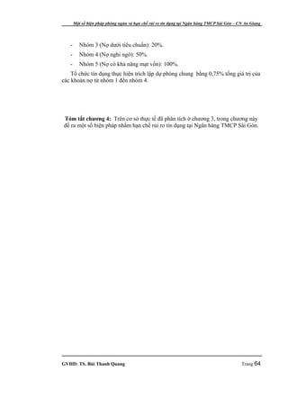 Một số biện pháp phòng ngừa và hạn chế rủi ro tín dụng tại Ngân hàng TMCP Sài Gòn – CN An Giang




   -      Nhóm 3 (Nợ dưới tiêu chuẩn): 20%.
   -      Nhóm 4 (Nợ nghi ngờ): 50%.
   -      Nhóm 5 (Nợ có khả năng mạt vốn): 100%.
    Tổ chức tín dụng thực hiện trích lập dự phòng chung bằng 0,75% tổng giá trị của
các khoản nợ từ nhóm 1 đến nhóm 4.




Tóm tắt chương 4: Trên cơ sở thực tế đã phân tích ở chương 3, trong chương này
đề ra một số biện pháp nhằm hạn chế rủi ro tín dụng tại Ngân hàng TMCP Sài Gòn.




GVHD: TS. Bùi Thanh Quang                                                                   Trang 64
 