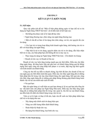 Một số biện pháp phòng ngừa và hạn chế rủi ro tín dụng tại Ngân hàng TMCP Sài Gòn – CN An Giang




                                           CHƯƠNG 5
                              KẾT LUẬN VÀ KIẾN NGHỊ


5.1. Kết luận:
    Qua việc phân tích đề tài “Một số biện pháp phòng ngừa và hạn chế rủi ro tín
dụng tại Ngân hàng TMCP Sài Gòn”, tôi đi đến một số kết luận sau:
   -      Hệ thống hóa được một số lý luận đã học như:
       + Ngân hàng thương mại, chức năng của ngân hàng thương mại.
      + Một số vấn để cơ bản về tín dụng như chức năng, vai trò, các nguyên tắc của
tín dụng.
      + Các loại rủi ro trong hoạt động kinh doanh ngân hàng, ảnh hưởng của rủi ro
đối với hoạt động của ngân hàng.
       + Đặc biệt là rủi ro tín dụng, nguyên nhân của rủi ro tín dụng, dấu hiệu nhận
biết rủi ro này, các biện pháp hạn chế không để rủi ro này xảy ra.
   -     Thực trạng tín dụng tại Ngân hàng TMCP Sài Gòn – Chi nhánh An Giang:
       + Doanh số cho vay và Doanh số thu nợ:
    Doanh số cho vay luôn tăng trưởng mạnh qua các thời điểm. Điều này cho thấy
rằng ngân hàng đã từng bước tiếp cận gần hơn với khách hàng thông qua hệ thống
mạng lưới ngày càng mở rộng khắp trên phạm vi cả nước, đáp ứng kịp thời nguồn
vốn kinh doanh của khách hàng.
     Công tác thu hồi nợ diễn ra nhanh chóng, kịp thời đã làm cho doanh số thu nợ
của ngân qua các thời điểm luôn khả quan. Điều này cho thấy ngân hàng đã có những
biện pháp khả thi trong việc lựa chọn khách hàng cho ngân hàng. Kết quả này cũng
cho thấy rằng ngân hàng đã có những giải pháp thông thoáng giúp khách hàng hoàn
thành việc trả nợ của mình một cách tốt nhất.
       + Nợ quá hạn:
    Mặc dù ngân hàng có xuất hiện nợ quá hạn nhưng tỷ lệ nợ quá hạn trên tổng dư
nợ vẫn dưới mức cho phép của Ngân hàng Nhà nước. Điều này cho thấy rằng ngân
hàng đã có những biện pháp khả thi trong việc quản lý, thu hồi nợ của khách hàng,
tạo điều kiện tốt nhất cho khách hàng trong việc trả nợ.
     Trên cơ sở lý luận và thực tế đã nêu, luận văn đề xuất các biện pháp nhằm hạn
chế rủi ro tín dụng như sau:
   -      Xây dựng một chính sách tín dụng hiệu quả.
   -      Nâng cao chất lượng thẩm định khách hàng.
   -      Hoàn thiện kỹ thuật cho vay.
   -      Đa dạng hóa khách hàng, loại hình cho vay.


GVHD: TS. Bùi Thanh Quang                                                                   Trang 65
 