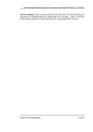 Một số biện pháp phòng ngừa và hạn chế rủi ro tín dụng tại Ngân hàng TMCP Sài Gòn – CN An Giang




Tóm tắt chương 5: Đây là chương tổng kết, nêu khái quát tình hình hoạt động của
ngân hàng, các biện pháp hạn chế và phòng ngừa rủi ro tín dụng… Trên cơ sở đó đưa
ra một số kiến nghị đối với Ngân hàng Nhà nước, Ngân hàng TMCP Sài Gòn.




GVHD: TS. Bùi Thanh Quang                                                                Trang 67
 