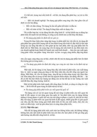 Một số biện pháp phòng ngừa và hạn chế rủi ro tín dụng tại Ngân hàng TMCP Sài Gòn – CN An Giang




     Có thể nói, trong mọi nền kinh tế - xã hôi, tín dụng đều phát huy vai trò to lớn
nói trên.
     - Đối với doanh nghiệp: Tín dụng góp phần cung ứng vốn, bao gồm vốn cố
định và vốn lưu động.
   -     Đối với dân chúng: Tín dụng là cầu nối giữa tiết kiệm và đầu tư.
   -     Đối với toàn xã hội: Tín dụng là tăng hiệu suất sử dụng vốn.
   Tất cả đều hợp lực và tác động lên đời sống kinh tế - xã hội khiến tạo ra động lực
phát triển rất mạnh mẽ mà không có công cụ tài chính nào có thể thay thế được.
    Tín dụng góp phần ổn định tiền tệ, giá cả:
    Trong khi thực hiện chức năng tập trung và phân phối lại vốn tiền tệ, tín dụng đã
góp phần làm giảm khối lượng tiền tệ lưu hành trong nền kinh tế, đặc biệt là tiền mặt
trong tay các tầng lớp dân cư, làm giảm áp lực lạm phát, nhờ vậy góp phần làm ổn
định tiền tệ. Mặt khác, do cung ứng vốn tín dụng cho nền kinh tế, tạo điều kiện cho
các doanh nghiệp hoàn thành kế hoạch sản xuất kinh doanh … làm cho sản xuất ngày
càng phát triển, sản phẩm hàng hóa dịch vụ làm ra ngày càng nhiều, đáp ứng được


nhu cầu ngày càng tăng của xã hội, chính nhờ đó mà tín dụng góp phần làm ổn định
thị truờng giá cả trong nước …
     Tín dụng góp phần ổn định đời sống, tạo công ăn việc làm và ổn định trật tự
xã hội:
     Một mặt, do tín dụng có tác dụng thúc đẩy nền kinh tế phát triển, sản xuất hàng
hóa và dịch vụ ngày càng gia tăng có thể thỏa mãn nhu cầu đời sống của người lao
động. Mặt khác, do vốn tín dụng cung ứng đã tạo ra khả năng trong việc khai thác
các tiềm năng sẵn có trong xã hội như tài nguyên thiên nhiên, lao động, đất đai … do
đó có thể thu hút nhiều lực lượng lao động của xã hội để tạo ra lực lượng sản xuất
mới để thúc đẩy tăng trưởng kinh tế.
   Một xã hội phát triển lành mạnh, đời sống được ổn định, ai cũng có công ăn việc
làm … đó là tiền đề quan trọng ổn định trật tự xã hội.
    Tín dụng góp phần phát triển các mối quan hệ quốc tế:
     Tín dụng còn có vai trò quan trọng để mở rộng và phát triển các mối quan hệ
kinh tế đối ngoại và mở rộng giao lưu quốc tế. Sự phát triển của tín dụng không
những ở trong phạm vi quốc nội mà còn mở rộng ra phạm vi quốc tế, nhờ đó nó thúc
đẩy mở rộng và phát triển các quan hệ kinh tế đối ngoại, nhằm giúp đỡ và giải quyết
các nhu cầu lẫn nhau trong quá trình phát triển đi lên của mỗi nước, làm cho các
nước có điều kiện xích lại gần nhau hơn và cùng nhau phát triển.
2.3.3.2. Mặt tiêu cực:
    Nếu để tín dụng phát triển một cách tràn lan không kiểm soát, thì không những
không làm cho nền kinh tế phát triển mà còn làm cho lạm phát có thể gia tăng gây
ảnh hưởng xấu đến đời sống kinh tế, xã hội.


GVHD: TS. Bùi Thanh Quang                                                                     Trang 7
 