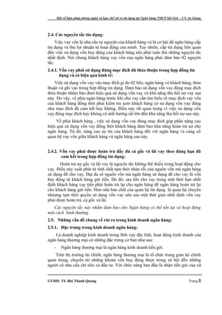 Một số biện pháp phòng ngừa và hạn chế rủi ro tín dụng tại Ngân hàng TMCP Sài Gòn – CN An Giang




2.4. Các nguyên tắc tín dụng:
     Việc vay vốn là nhu cầu tự nguyện của khách hàng và là cơ hội để ngân hàng cấp
tín dụng và thu lợi nhuận từ hoạt động của mình. Tuy nhiên, cấp tín dụng liên quan
đến việc sử dụng vốn huy động của khách hàng nên phải tuân thủ những nguyên tắc
nhất định. Nói chung khách hàng vay vốn của ngân hàng phải đảm bảo 02 nguyên
tắc:
2.4.1. Vốn vay phải sử dụng đúng mục đích đã thỏa thuận trong hợp đồng tín
       dụng và có hiệu quả kinh tế:
    Việc sử dụng vốn vay vào mục đích gì do 02 bên, ngân hàng và khách hàng, thỏa
thuận và ghi vào trong hợp đồng tín dụng. Đảm bảo sử dụng vốn vay đúng mục đích
thỏa thuận nhằm bảo đảm hiệu quả sử dụng vốn vay và khả năng thu hồi nợ vay sau
này. Do vậy, về phía ngân hàng trước khi cho vay cần tìm hiểu rõ mục đích vay vốn
của khách hàng đồng thời phải kiểm tra xem khách hàng có sử dụng vốn vay đúng
như mục đích đã cam kết hay không. Điều này rất quan trọng vì việc sử dụng vốn
vay đúng mục đích hay không có ảnh hưởng rất lớn đến khả năng thu hồi nợ sau này.
     Về phía khách hàng , việc sử dụng vốn vay đúng mục đích góp phần nâng cao
hiệu quả sử dụng vốn vay đồng thời khách hàng đảm bảo khả năng hoàn trả nợ cho
ngân hàng. Từ đó, nâng cao uy tín của khách hàng đối với ngân hàng và củng cố
quan hệ vay vốn giữa khách hàng và ngân hàng sau này.


2.4.2. Vốn vay phải được hoàn trả đầy đủ cả gốc và lãi vay theo đúng hạn đã
        cam kết trong hợp đồng tín dụng:
       Hoàn trả nợ gốc và lãi vay là nguyên tắc không thể thiếu trong hoạt động cho
vay. Điều này xuất phát từ tính chất tạm thời nhàn rỗi của nguồn vốn mà ngân hàng
sử dụng để cho vay. Đại đa số nguồn vốn mà ngân hàng sử dụng để cho vay là vốn
huy động từ khách hàng gửi tiền. Do đó, sau khi cho vay trong một thời hạn nhất
định khách hàng vay tiền phải hoàn trả lại cho ngân hàng để ngân hàng hoàn trả lại
cho khách hàng gửi tiền. Hơn nữa bản chất của quan hệ tín dụng là quan hệ chuyển
nhượng tạm thời quyền sử dụng vốn vay nên sau một thời gian nhất định vốn vay
phải được hoàn trả, cả gốc và lãi.
   Các nguyên tắc này nhằm đảm bảo cho Ngân hàng có thể tồn tại và hoạt động
một cách bình thường.
2.5. Những vấn đề chung về rủi ro trong kinh doanh ngân hàng:
2.5.1. Đặc trưng trong kinh doanh ngân hàng:
    Là doanh nghiệp kinh doanh trong lĩnh vực đặc biệt, hoạt động kinh doanh của
ngân hàng thương mại có những đặc trưng cơ bản như sau:
   -      Ngân hàng thương mại là ngân hàng kinh doanh tiền gửi.
    Trên thị trường tài chính, ngân hàng thương mại là tổ chức trung gian tài chính
quan trọng, chuyển tải những khoản vốn huy động được trong xã hội đến những
người có nhu cầu chi tiêu và đầu tư. Với chức năng ban đầu là nhận tiền gửi của xã


GVHD: TS. Bùi Thanh Quang                                                                     Trang 8
 