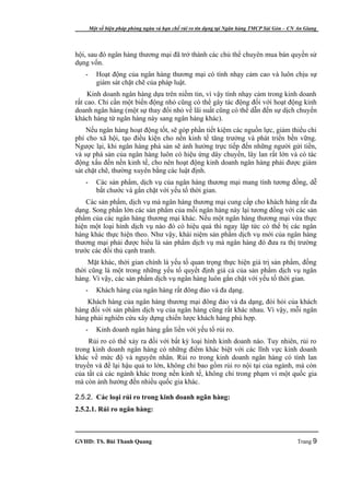 Một số biện pháp phòng ngừa và hạn chế rủi ro tín dụng tại Ngân hàng TMCP Sài Gòn – CN An Giang




hội, sau đó ngân hàng thương mại đã trở thành các chủ thể chuyên mua bán quyền sử
dụng vốn.
   -      Hoạt động của ngân hàng thương mại có tính nhạy cảm cao và luôn chịu sự
          giám sát chặt chẽ của pháp luật.
     Kinh doanh ngân hàng dựa trên niềm tin, vì vậy tính nhạy cảm trong kinh doanh
rất cao. Chỉ cần một biến động nhỏ cũng có thể gây tác động đối với hoạt động kinh
doanh ngân hàng (một sự thay đổi nhỏ về lãi suất cũng có thể dẫn đến sự dịch chuyển
khách hàng từ ngân hàng này sang ngân hàng khác).
    Nếu ngân hàng hoạt động tốt, sẽ góp phần tiết kiệm các nguồn lực, giảm thiểu chi
phí cho xã hội, tạo điều kiện cho nền kinh tế tăng trưởng và phát triển bền vững.
Ngược lại, khi ngân hàng phá sản sẽ ảnh hưởng trực tiếp đến những người gửi tiền,
và sự phá sản của ngân hàng luôn có hiệu ứng dây chuyền, lây lan rất lớn và có tác
động xấu đến nền kinh tế, cho nên hoạt động kinh doanh ngân hàng phải được giám
sát chặt chẽ, thường xuyên bằng các luật định.
   -      Các sản phẩm, dịch vụ của ngân hàng thương mại mang tính tương đồng, dễ
          bắt chước và gắn chặt với yếu tố thời gian.
    Các sản phẩm, dịch vụ mà ngân hàng thương mại cung cấp cho khách hàng rất đa
dạng. Song phần lớn các sản phẩm của mỗi ngân hàng này lại tương đồng với các sản
phẩm của các ngân hàng thương mại khác. Nếu một ngân hàng thương mại vừa thực
hiện một loại hình dịch vụ nào đó có hiệu quả thì ngay lập tức có thể bị các ngân
hàng khác thực hiện theo. Như vậy, khái niệm sản phẩm dịch vụ mới của ngân hàng
thương mại phải được hiểu là sản phẩm dịch vụ mà ngân hàng đó đưa ra thị trường
trước các đối thủ cạnh tranh.
     Mặt khác, thời gian chính là yếu tố quan trọng thực hiện giá trị sản phẩm, đồng
thời cũng là một trong những yếu tố quyết định giá cả của sản phẩm dịch vụ ngân
hàng. Vì vậy, các sản phẩm dịch vụ ngân hàng luôn gắn chặt với yếu tố thời gian.
   -      Khách hàng của ngân hàng rất đông đảo và đa dạng.
    Khách hàng của ngân hàng thương mại đông đảo và đa dạng, đòi hỏi của khách
hàng đối với sản phẩm dịch vụ của ngân hàng cũng rất khác nhau. Vì vậy, mỗi ngân
hàng phải nghiên cứu xây dựng chiến lược khách hàng phù hợp.
   -      Kinh doanh ngân hàng gắn liền với yếu tố rủi ro.
     Rủi ro có thể xảy ra đối với bất kỳ loại hình kinh doanh nào. Tuy nhiên, rủi ro
trong kinh doanh ngân hàng có những điểm khác biệt với các lĩnh vực kinh doanh
khác về mức độ và nguyên nhân. Rủi ro trong kinh doanh ngân hàng có tính lan
truyền và để lại hậu quả to lớn, không chỉ bao gồm rủi ro nội tại của ngành, mà còn
của tất cả các ngành khác trong nền kinh tế, không chỉ trong phạm vi một quốc gia
mà còn ảnh hưởng đến nhiều quốc gia khác.

2.5.2. Các loại rủi ro trong kinh doanh ngân hàng:
2.5.2.1. Rủi ro ngân hàng:



GVHD: TS. Bùi Thanh Quang                                                                     Trang 9
 