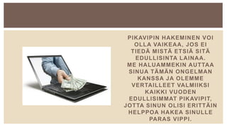 PIKAVIPIN HAKEMINEN VOI
OLLA VAIKEAA, JOS EI
TIEDÄ MISTÄ ETSIÄ SITÄ
EDULLISINTA LAINAA.
ME HALUAMMEKIN AUTTAA
SINUA TÄMÄN ONGELMAN
KANSSA JA OLEMME
VERTAILLEET VALMIIKSI
KAIKKI VUODEN
EDULLISIMMAT PIKAVIPIT,
JOTTA SINUN OLISI ERITTÄIN
HELPPOA HAKEA SINULLE
PARAS VIPPI.
 