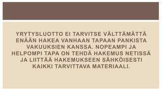 YRYTYSLUOTTO EI TARVITSE VÄLTTÄMÄTTÄ
ENÄÄN HAKEA VANHAAN TAPAAN PANKISTA
VAKUUKSIEN KANSSA. NOPEAMPI JA
HELPOMPI TAPA ON TEHDÄ HAKEMUS NETISSÄ
JA LIITTÄÄ HAKEMUKSEEN SÄHKÖISESTI
KAIKKI TARVITTAVA MATERIAALI.
 