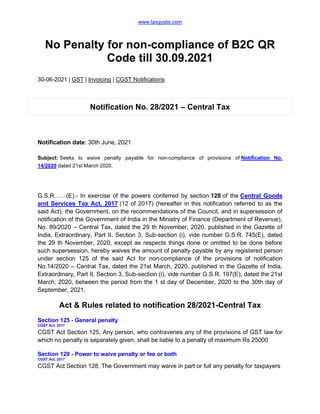 www.taxgyata.com
No Penalty for non-compliance of B2C QR
Code till 30.09.2021
30-06-2021 | GST | Invoicing | CGST Notifications
Notification No. 28/2021 – Central Tax
Notification date: 30th June, 2021
Subject: Seeks to waive penalty payable for non-compliance of provisions of Notification No.
14/2020 dated 21st March 2020.
G.S.R……(E).- In exercise of the powers conferred by section 128 of the Central Goods
and Services Tax Act, 2017 (12 of 2017) (hereafter in this notification referred to as the
said Act), the Government, on the recommendations of the Council, and in supersession of
notification of the Government of India in the Ministry of Finance (Department of Revenue),
No. 89/2020 – Central Tax, dated the 29 th November, 2020, published in the Gazette of
India, Extraordinary, Part II, Section 3, Sub-section (i), vide number G.S.R. 745(E), dated
the 29 th November, 2020, except as respects things done or omitted to be done before
such supersession, hereby waives the amount of penalty payable by any registered person
under section 125 of the said Act for non-compliance of the provisions of notification
No.14/2020 – Central Tax, dated the 21st March, 2020, published in the Gazette of India,
Extraordinary, Part II, Section 3, Sub-section (i), vide number G.S.R. 197(E), dated the 21st
March, 2020, between the period from the 1 st day of December, 2020 to the 30th day of
September, 2021.
Act & Rules related to notification 28/2021-Central Tax
Section 125 - General penalty
CGST Act, 2017
CGST Act Section 125, Any person, who contravenes any of the provisions of GST law for
which no penalty is separately given, shall be liable to a penalty of maximum Rs 25000
Section 128 - Power to waive penalty or fee or both
CGST Act, 2017
CGST Act Section 128, The Government may waive in part or full any penalty for taxpayers
 