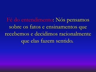 Fé do entendimento: Nós pensamos
sobre os fatos e ensinamentos que
recebemos e decidimos racionalmente
que elas fazem sentido.
 