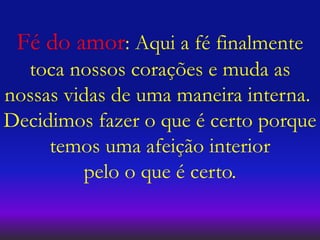 Fé do amor: Aqui a fé finalmente
toca nossos corações e muda as
nossas vidas de uma maneira interna.
Decidimos fazer o que é certo porque
temos uma afeição interior
pelo o que é certo.
 
