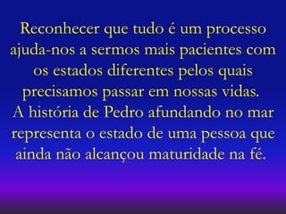 Reconhecer que tudo é um processo
ajuda-nos a sermos mais pacientes com
os estados diferentes pelos quais
precisamos passar em nossas vidas.
A história de Pedro afundando no mar
representa o estado de uma pessoa que
ainda não alcançou maturidade na fé.
 