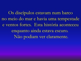 Os discípulos estavam num barco
no meio do mar e havia uma tempestade
e ventos fortes. Esta história aconteceu
enquanto ainda estava escuro.
Não podiam ver claramente.
 
