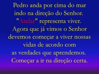 Pedro anda por cima do mar
indo na direção do Senhor.
"Andar" representa viver.
Agora que já vimos o Senhor
devemos começar a viver nossas
vidas de acordo com
as verdades que aprendemos.
Começar a ir na direção certa.
 
