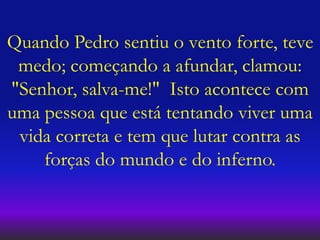 Quando Pedro sentiu o vento forte, teve
medo; começando a afundar, clamou:
"Senhor, salva-me!" Isto acontece com
uma pessoa que está tentando viver uma
vida correta e tem que lutar contra as
forças do mundo e do inferno.
 