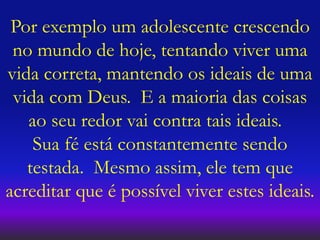 Por exemplo um adolescente crescendo
no mundo de hoje, tentando viver uma
vida correta, mantendo os ideais de uma
vida com Deus. E a maioria das coisas
ao seu redor vai contra tais ideais.
Sua fé está constantemente sendo
testada. Mesmo assim, ele tem que
acreditar que é possível viver estes ideais.
 