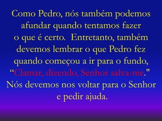 Como Pedro, nós também podemos
afundar quando tentamos fazer
o que é certo. Entretanto, também
devemos lembrar o que Pedro fez
quando começou a ir para o fundo,
“Clamar, dizendo, Senhor salva-me."
Nós devemos nos voltar para o Senhor
e pedir ajuda.
 