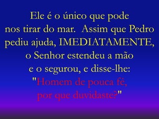 Ele é o único que pode
nos tirar do mar. Assim que Pedro
pediu ajuda, IMEDIATAMENTE,
o Senhor estendeu a mão
e o segurou, e disse-lhe:
"Homem de pouca fé,
por que duvidaste?"
 