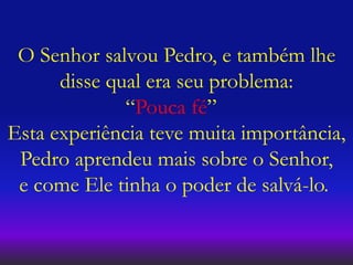O Senhor salvou Pedro, e também lhe
disse qual era seu problema:
“Pouca fé”
Esta experiência teve muita importância,
Pedro aprendeu mais sobre o Senhor,
e come Ele tinha o poder de salvá-lo.
 