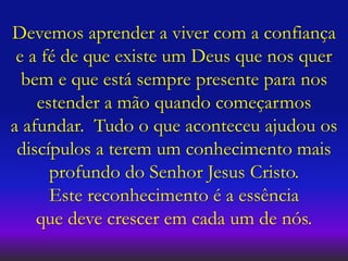 Devemos aprender a viver com a confiança
e a fé de que existe um Deus que nos quer
bem e que está sempre presente para nos
estender a mão quando começarmos
a afundar. Tudo o que aconteceu ajudou os
discípulos a terem um conhecimento mais
profundo do Senhor Jesus Cristo.
Este reconhecimento é a essência
que deve crescer em cada um de nós.
 