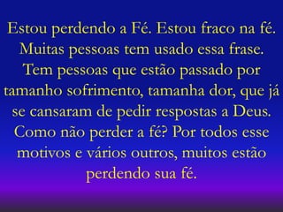 Estou perdendo a Fé. Estou fraco na fé.
Muitas pessoas tem usado essa frase.
Tem pessoas que estão passado por
tamanho sofrimento, tamanha dor, que já
se cansaram de pedir respostas a Deus.
Como não perder a fé? Por todos esse
motivos e vários outros, muitos estão
perdendo sua fé.
 