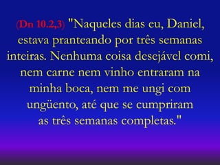 (Dn 10.2,3) "Naqueles dias eu, Daniel,
estava pranteando por três semanas
inteiras. Nenhuma coisa desejável comi,
nem carne nem vinho entraram na
minha boca, nem me ungi com
ungüento, até que se cumpriram
as três semanas completas."
 