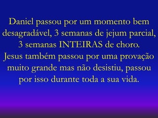 Daniel passou por um momento bem
desagradável, 3 semanas de jejum parcial,
3 semanas INTEIRAS de choro.
Jesus também passou por uma provação
muito grande mas não desistiu, passou
por isso durante toda a sua vida.
 