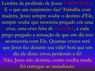 Lembra da profissão de Jesus: CARPINTEIRO.
E o que um carpinteiro faz? Trabalha com
madeira. Jesus sempre soube o destino d’Ele,
sempre soube que morreria pregado em uma
cruz, uma cruz feita de MADEIRA, a cada
prego pregado a sensação de que um dia isso
aconteceria com Ele. Quantas cruzes será
que Jesus fez durante sua vida? Será que um
dia ele disse: estou perdendo a fé?
Não, Jesus não desistiu, como ovelha muda
foi entregue ao matadouro.
 