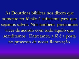 As Doutrinas bíblicas nos dizem que
somente ter fé não é suficiente para que
sejamos salvos. Nós também precisamos
viver de acordo com tudo aquilo que
acreditamos. Entretanto, a fé é a porta
no processo de nossa Renovação.
 