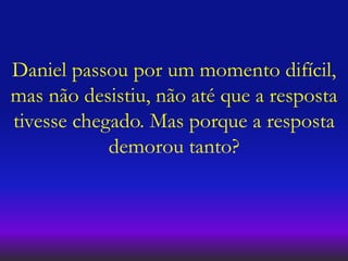Daniel passou por um momento difícil,
mas não desistiu, não até que a resposta
tivesse chegado. Mas porque a resposta
demorou tanto?
 