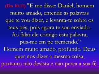 (Dn 10.11) "E me disse: Daniel, homem
muito amado, entende as palavras
que te vou dizer, e levanta-te sobre os
teus pés; pois agora te sou enviado.
Ao falar ele comigo esta palavra,
pus-me em pé tremendo.”
Homem muito amado, profundo. Deus
quer nos dizer a mesma coisa,
portanto não desista e não perca a sua fé.
 