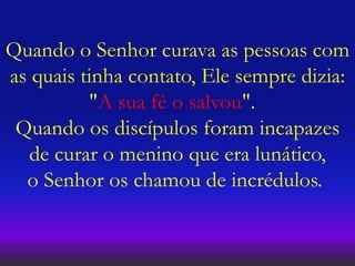 Quando o Senhor curava as pessoas com
as quais tinha contato, Ele sempre dizia:
"A sua fé o salvou".
Quando os discípulos foram incapazes
de curar o menino que era lunático,
o Senhor os chamou de incrédulos.
 