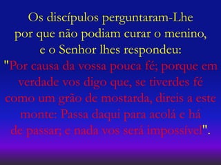 Os discípulos perguntaram-Lhe
por que não podiam curar o menino,
e o Senhor lhes respondeu:
"Por causa da vossa pouca fé; porque em
verdade vos digo que, se tiverdes fé
como um grão de mostarda, direis a este
monte: Passa daqui para acolá e há
de passar; e nada vos será impossível".
 