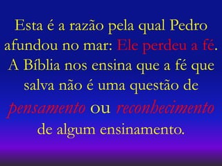 Esta é a razão pela qual Pedro
afundou no mar: Ele perdeu a fé.
A Bíblia nos ensina que a fé que
salva não é uma questão de
pensamento ou reconhecimento
de algum ensinamento.
 