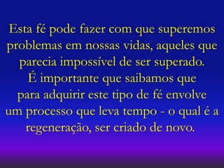 Esta fé pode fazer com que superemos
problemas em nossas vidas, aqueles que
parecia impossível de ser superado.
É importante que saibamos que
para adquirir este tipo de fé envolve
um processo que leva tempo - o qual é a
regeneração, ser criado de novo.
 