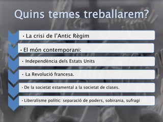 Quins temes treballarem?
•La crisi de l’Antic Règim
•El món contemporani:
• Independència dels Estats Units
• La Revolució francesa.
•De la societat estamental a la societat de clases.
•Liberalisme polític: separació de poders, sobirania, sufragi
•.
 