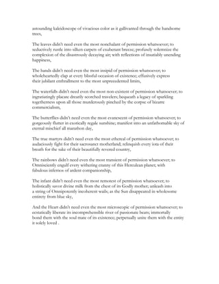 astounding kaleidoscope of vivacious color as it gallivanted through the handsome
trees,
The leaves didn’t need even the most nonchalant of permission whatsoever; to
seductively rustle into silken carpets of exuberant breeze; profusely solemnize the
complexion of the disastrously decaying air; with reflections of insatiably unending
happiness,
The hands didn’t need even the most insipid of permission whatsoever; to
wholeheartedly clap at every blissful occasion of existence; effusively express
their jubilant enthrallment to the most unprecedented limits,
The waterfalls didn’t need even the most non-existent of permission whatsoever; to
ingratiatingly placate drearily scorched travelers; bequeath a legacy of sparkling
togetherness upon all those murderously pinched by the corpse of bizarre
commercialism,
The butterflies didn’t need even the most evanescent of permission whatsoever; to
gorgeously flutter in exotically regale sunshine; manifest into an unfathomable sky of
eternal mischief all marathon day,
The true martyrs didn’t need even the most ethereal of permission whatsoever; to
audaciously fight for their sacrosanct motherland; relinquish every iota of their
breath for the sake of their beautifully revered country,
The rainbows didn’t need even the most transient of permission whatsoever; to
Omnisciently engulf every withering cranny of this Herculean planet; with
fabulous infernos of ardent companionship,
The infant didn’t need even the most remotest of permission whatsoever; to
holistically savor divine milk from the chest of its Godly mother; unleash into
a string of Omnipotently incoherent wails; as the Sun disappeared in wholesome
entirety from blue sky,
And the Heart didn’t need even the most microscopic of permission whatsoever; to
ecstatically liberate its incomprehensible river of passionate beats; immortally
bond them with the soul mate of its existence; perpetually unite them with the entity
it solely loved .
 