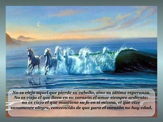 No es viejo aquel que pierde su cabello, sino su última esperanza. No es viejo el que lleva en su corazón el amor siempre ardiente;  no es viejo el que mantiene su fe en si mismo, el que vive  sanamente alegre, convencido de que para el corazón no hay edad . 
