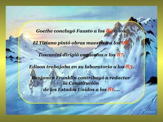 Goethe concluyó Fausto a los  82  años. El Tiziano pintó obras maestras a los  98 . Toscanini dirigió orquestas a los  87 . Edison trabajaba en su laboratorio a los  83 . Benjamín Franklin contribuyó a redactar  la Constitución  de los Estados Unidos a los  81 …. 