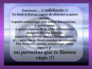 Entonces … ¡¡¡  adelante  !!! No habrá fuerza capaz de detener a quien sueña,  a quien construye aún sobre las cenizas,  a quien ama,  a quien espera de la vida el momento mágico de una ilusión, a quien no olvida que el tiempo pasó,  si … pero no se llevó consigo su corazón. Por lo tanto, sueña, construye, ama, espera y  no permitas que te llamen viejo !!! 