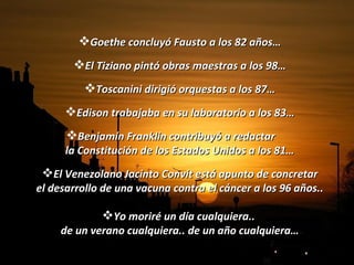 Goethe concluyó Fausto a los 82 años… El Tiziano pintó obras maestras a los 98… Toscanini dirigió orquestas a los 87… Edison trabajaba en su laboratorio a los 83… Benjamín Franklin contribuyó a redactar  la Constitución de los Estados Unidos a los 81… El Venezolano Jacinto Convit está apunto de concretar el desarrollo de una vacuna contra el cáncer a los 96 años.. Yo moriré un día cualquiera..  de un verano cualquiera.. de un año cualquiera… 
