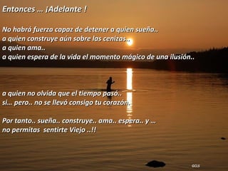 Entonces … ¡Adelante ! No habrá fuerza capaz de detener a quien sueña..  a quien construye aún sobre las cenizas..  a quien ama..  a quien espera de la vida el momento mágico de una ilusión..  a quien no olvida que el tiempo pasó..  si… pero.. no se llevó consigo tu corazón. Por tanto.. sueña.. construye.. ama.. espera.. y …  no permitas  sentirte Viejo ..!! GCLS  