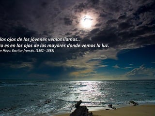 En los ojos de los jóvenes vemos llamas..  pero es en los ojos de los mayores donde vemos la luz. Víctor Hugo. Escritor francés. (1802 - 1885)  