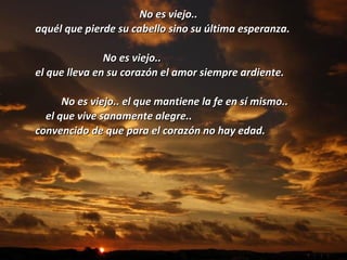 No es viejo..  aquél que pierde su cabello sino su última esperanza.   No es viejo..  el que lleva en su corazón el amor siempre ardiente. No es viejo.. el que mantiene la fe en sí mismo.. el que vive sanamente alegre..  convencido de que para el corazón no hay edad. 